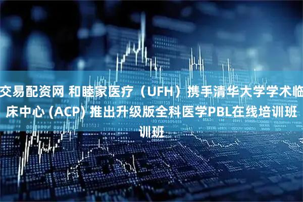 交易配资网 和睦家医疗（UFH）携手清华大学学术临床中心 (ACP) 推出升级版全科医学PBL在线培训班