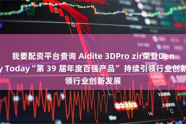 我要配资平台查询 Aidite 3DPro zir荣登Dentistry Today“第 39 届年度百强产品” 持续引领行业创新发展