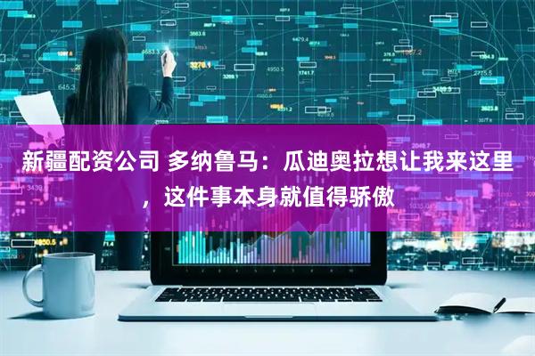 新疆配资公司 多纳鲁马：瓜迪奥拉想让我来这里，这件事本身就值得骄傲