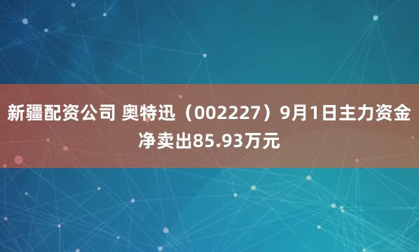 新疆配资公司 奥特迅（002227）9月1日主力资金净卖出85.93万元