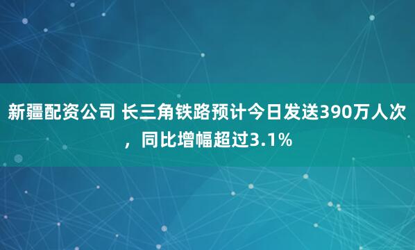 新疆配资公司 长三角铁路预计今日发送390万人次，同比增幅超过3.1%