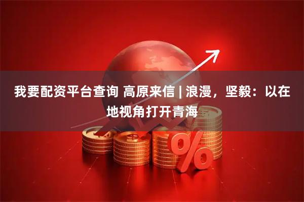 我要配资平台查询 高原来信 | 浪漫，坚毅：以在地视角打开青海