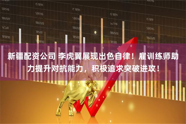 新疆配资公司 李虎翼展现出色自律！雇训练师助力提升对抗能力，积极追求突破进攻！