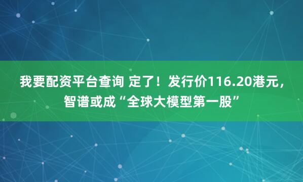 我要配资平台查询 定了！发行价116.20港元，智谱或成“全球大模型第一股”