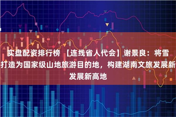 实盘配资排行榜 【连线省人代会】谢景良：将雪峰山打造为国家级山地旅游目的地，构建湖南文旅发展新高地
