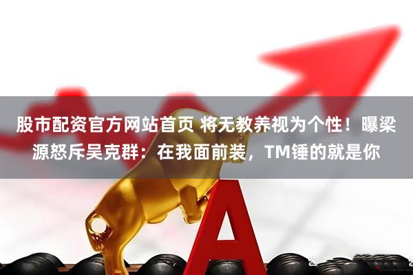 股市配资官方网站首页 将无教养视为个性！曝梁源怒斥吴克群：在我面前装，TM锤的就是你