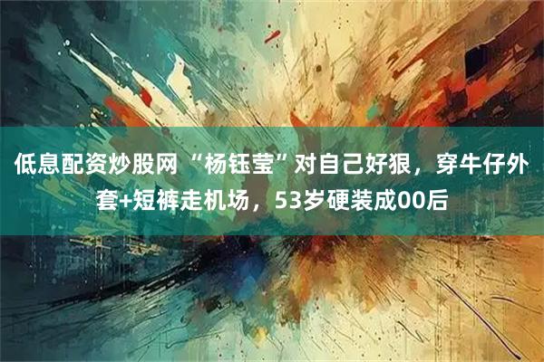 低息配资炒股网 “杨钰莹”对自己好狠，穿牛仔外套+短裤走机场，53岁硬装成00后