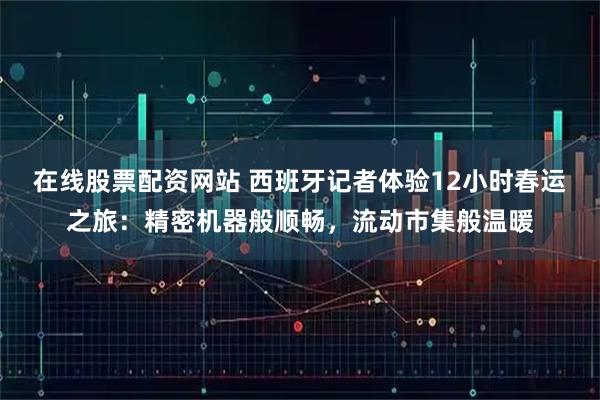 在线股票配资网站 西班牙记者体验12小时春运之旅：精密机器般顺畅，流动市集般温暖