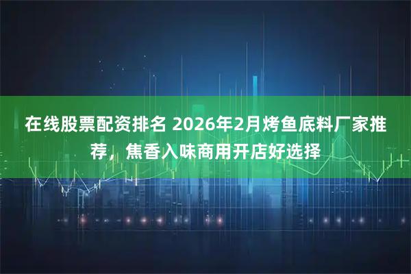 在线股票配资排名 2026年2月烤鱼底料厂家推荐，焦香入味商用开店好选择