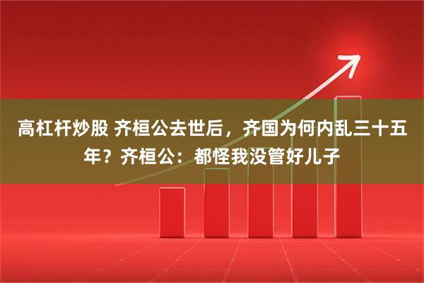 高杠杆炒股 齐桓公去世后，齐国为何内乱三十五年？齐桓公：都怪我没管好儿子