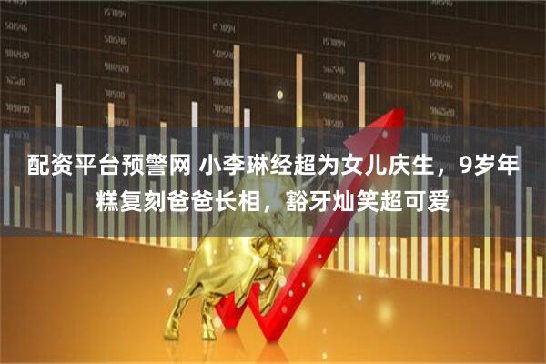 配资平台预警网 小李琳经超为女儿庆生，9岁年糕复刻爸爸长相，豁牙灿笑超可爱
