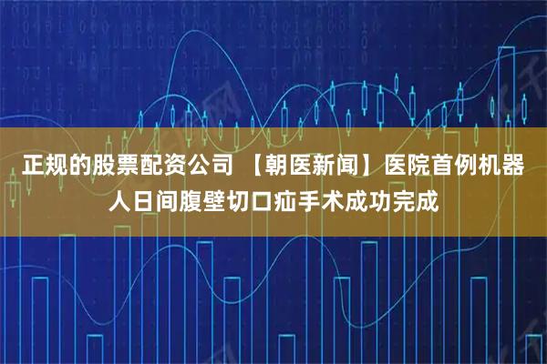 正规的股票配资公司 【朝医新闻】医院首例机器人日间腹壁切口疝手术成功完成