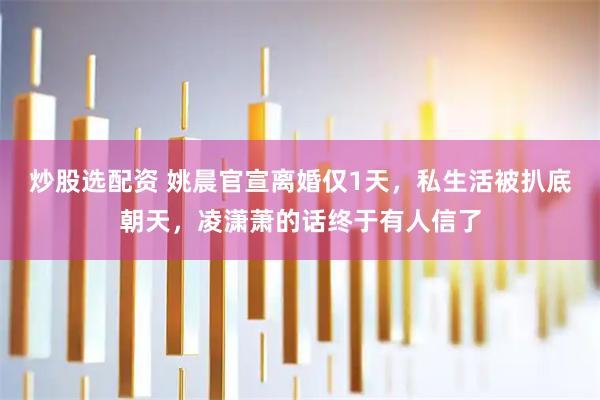 炒股选配资 姚晨官宣离婚仅1天，私生活被扒底朝天，凌潇萧的话终于有人信了