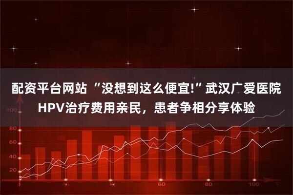 配资平台网站 “没想到这么便宜!”武汉广爱医院HPV治疗费用亲民,患者争相分享体验
