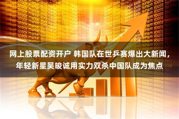 网上股票配资开户 韩国队在世乒赛爆出大新闻，年轻新星吴晙诚用实力双杀中国队成为焦点