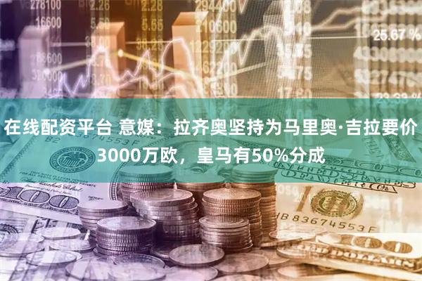 在线配资平台 意媒：拉齐奥坚持为马里奥·吉拉要价3000万欧，皇马有50%分成