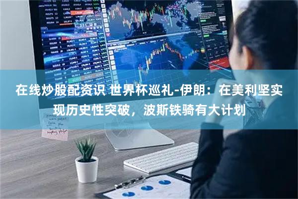 在线炒股配资识 世界杯巡礼-伊朗：在美利坚实现历史性突破，波斯铁骑有大计划