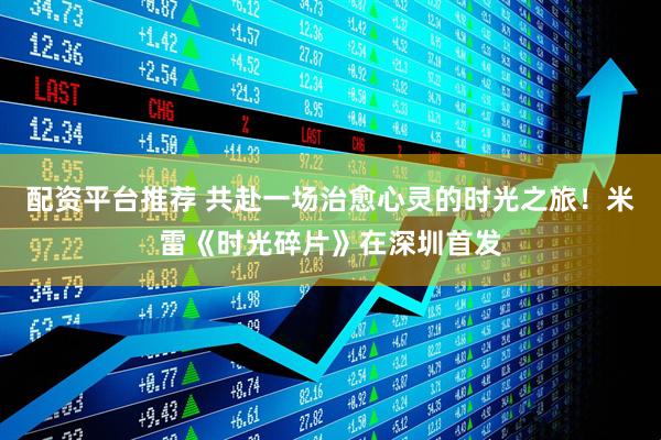 配资平台推荐 共赴一场治愈心灵的时光之旅！米雷《时光碎片》在深圳首发