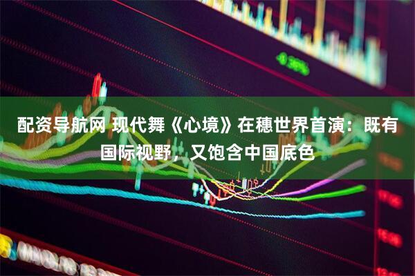 配资导航网 现代舞《心境》在穗世界首演:既有国际视野,又饱含中国底色