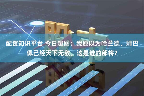 配资知识平台 今日趣图：我原以为哈兰德、姆巴佩已经天下无敌，这是谁的部将？