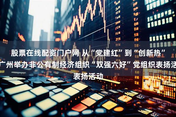 股票在线配资门户网 从“党建红”到“创新热”！广州举办非公有制经济组织“双强六好”党组织表扬活动