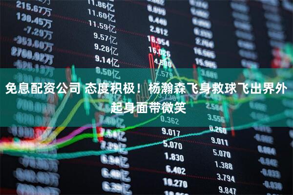 免息配资公司 态度积极！杨瀚森飞身救球飞出界外 起身面带微笑