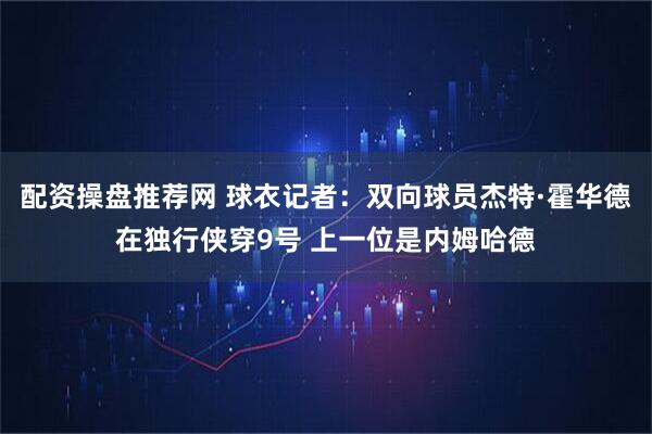 配资操盘推荐网 球衣记者：双向球员杰特·霍华德在独行侠穿9号 上一位是内姆哈德