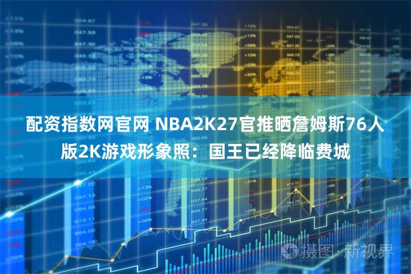 配资指数网官网 NBA2K27官推晒詹姆斯76人版2K游戏形象照：国王已经降临费城